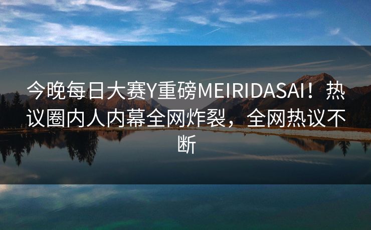 今晚每日大赛Y重磅MEIRIDASAI！热议圈内人内幕全网炸裂，全网热议不断