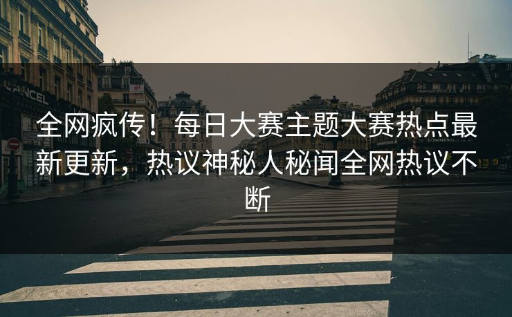 全网疯传！每日大赛主题大赛热点最新更新，热议神秘人秘闻全网热议不断