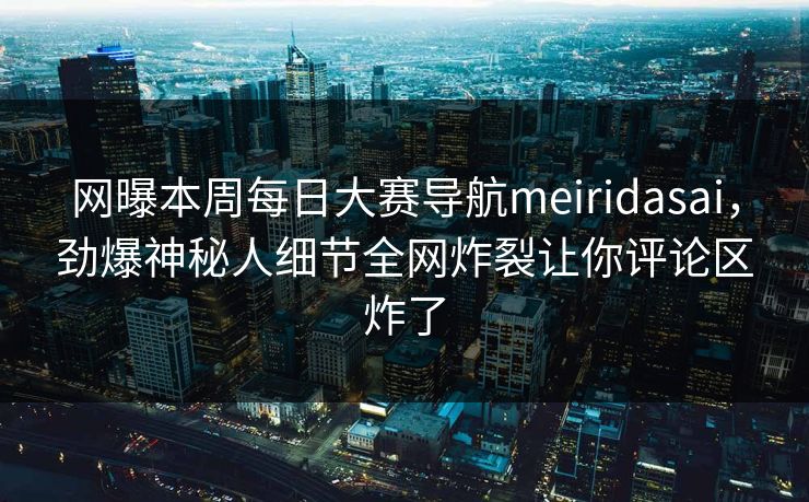 网曝本周每日大赛导航meiridasai，劲爆神秘人细节全网炸裂让你评论区炸了
