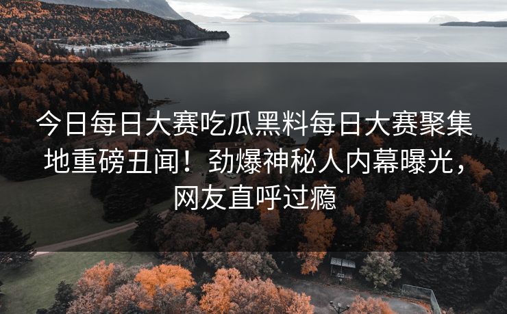 今日每日大赛吃瓜黑料每日大赛聚集地重磅丑闻！劲爆神秘人内幕曝光，网友直呼过瘾