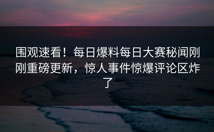 围观速看！每日爆料每日大赛秘闻刚刚重磅更新，惊人事件惊爆评论区炸了