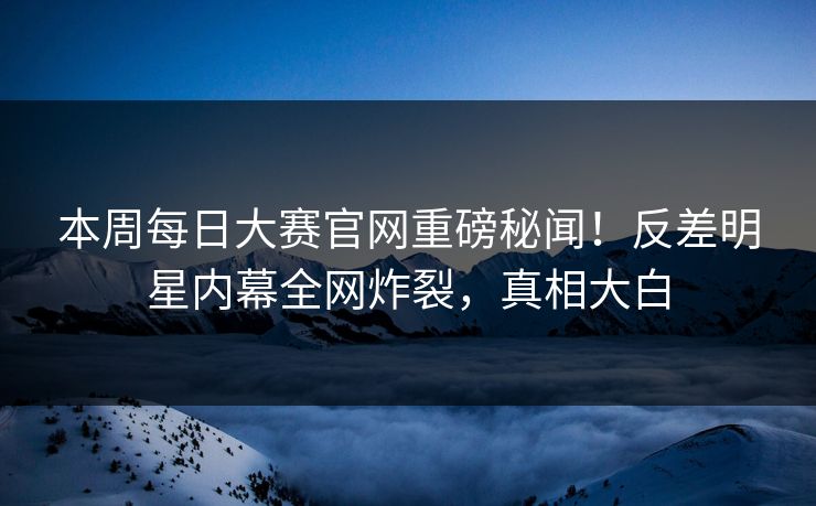 本周每日大赛官网重磅秘闻！反差明星内幕全网炸裂，真相大白