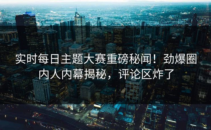 实时每日主题大赛重磅秘闻！劲爆圈内人内幕揭秘，评论区炸了