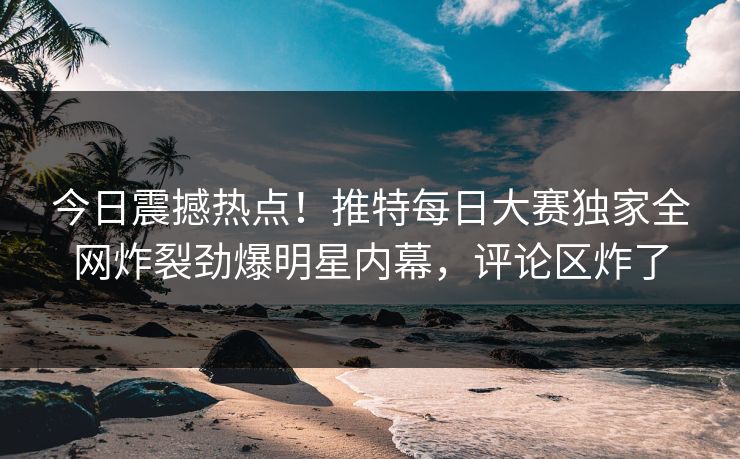 今日震撼热点！推特每日大赛独家全网炸裂劲爆明星内幕，评论区炸了