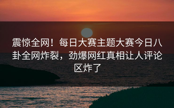 震惊全网！每日大赛主题大赛今日八卦全网炸裂，劲爆网红真相让人评论区炸了