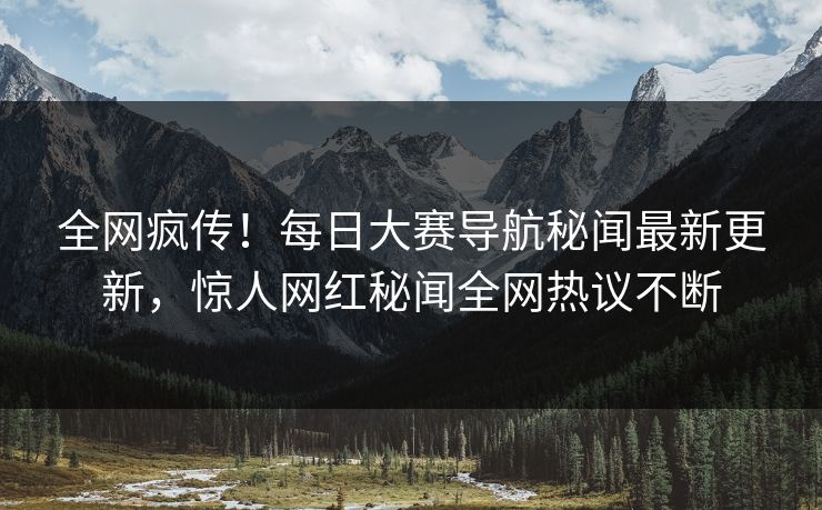 全网疯传！每日大赛导航秘闻最新更新，惊人网红秘闻全网热议不断