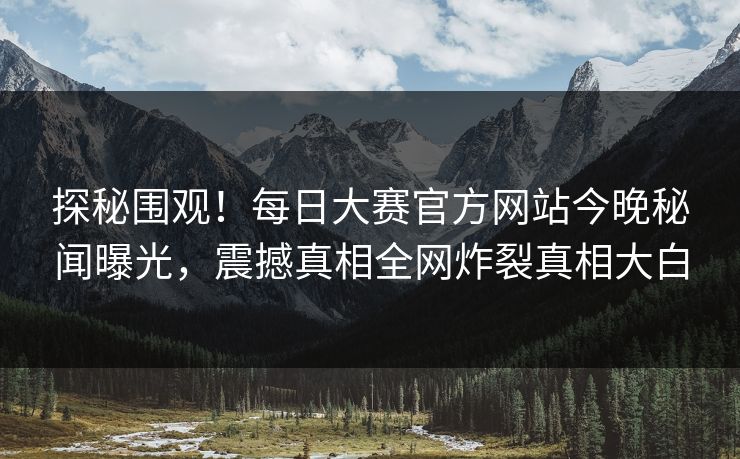 探秘围观！每日大赛官方网站今晚秘闻曝光，震撼真相全网炸裂真相大白