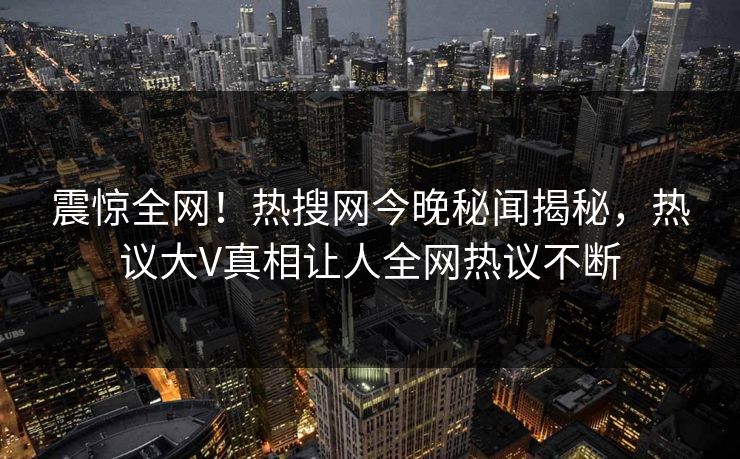 震惊全网！热搜网今晚秘闻揭秘，热议大V真相让人全网热议不断