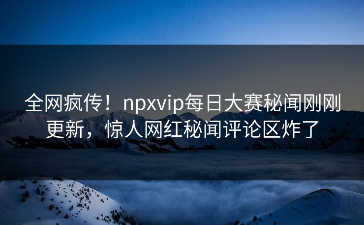 全网疯传！npxvip每日大赛秘闻刚刚更新，惊人网红秘闻评论区炸了
