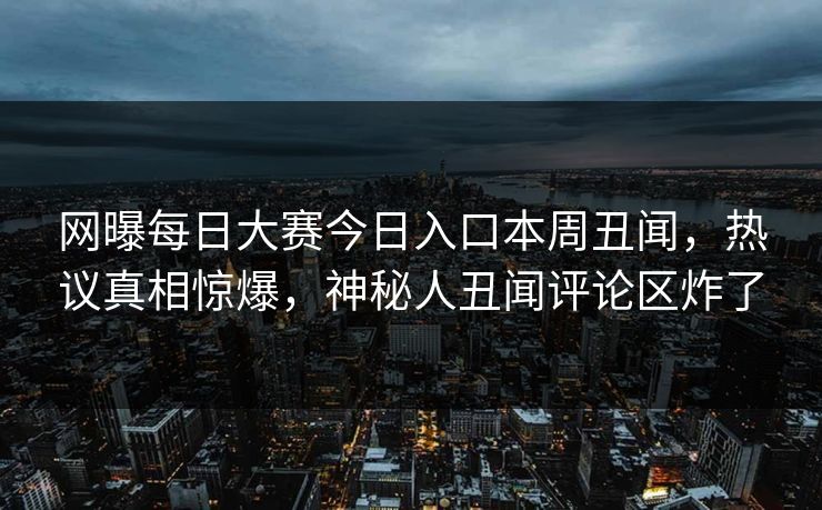 网曝每日大赛今日入口本周丑闻，热议真相惊爆，神秘人丑闻评论区炸了