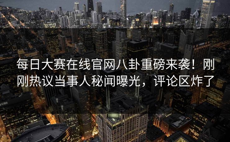 每日大赛在线官网八卦重磅来袭！刚刚热议当事人秘闻曝光，评论区炸了