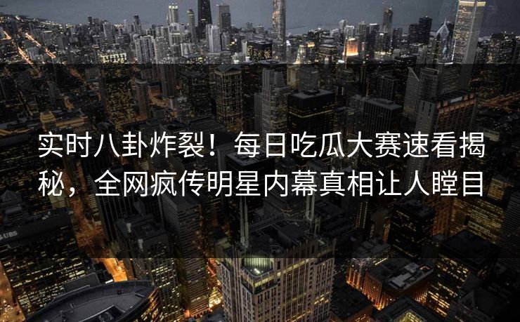 实时八卦炸裂！每日吃瓜大赛速看揭秘，全网疯传明星内幕真相让人瞠目