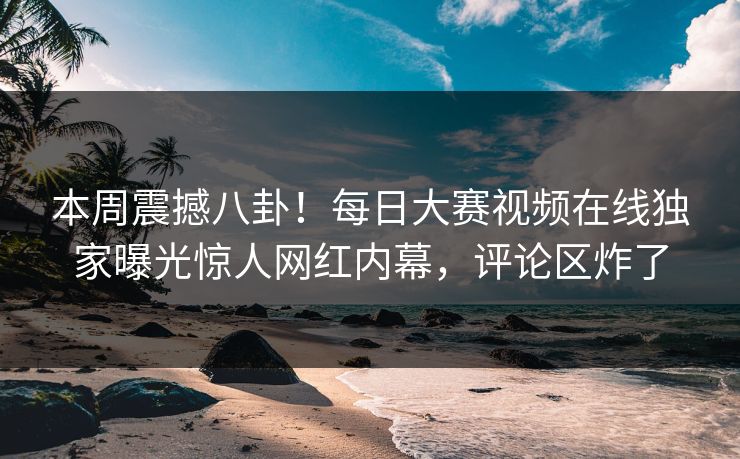 本周震撼八卦！每日大赛视频在线独家曝光惊人网红内幕，评论区炸了