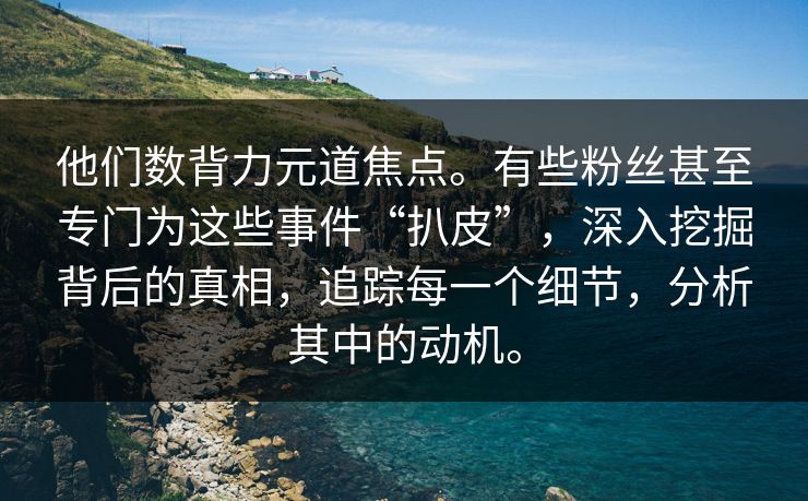 他们数背力元道焦点。有些粉丝甚至专门为这些事件“扒皮”，深入挖掘背后的真相，追踪每一个细节，分析其中的动机。