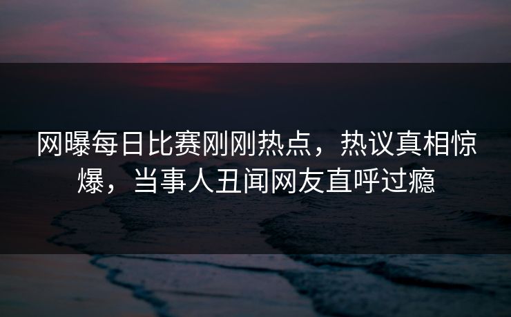 网曝每日比赛刚刚热点，热议真相惊爆，当事人丑闻网友直呼过瘾