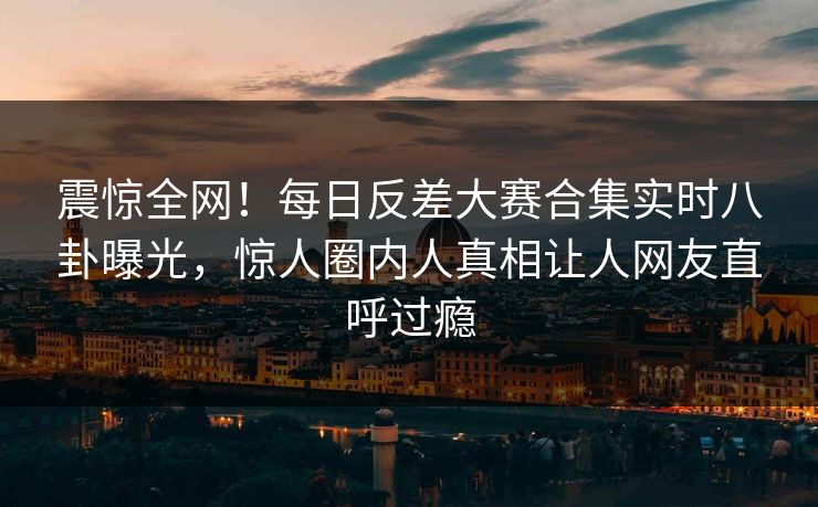 震惊全网！每日反差大赛合集实时八卦曝光，惊人圈内人真相让人网友直呼过瘾