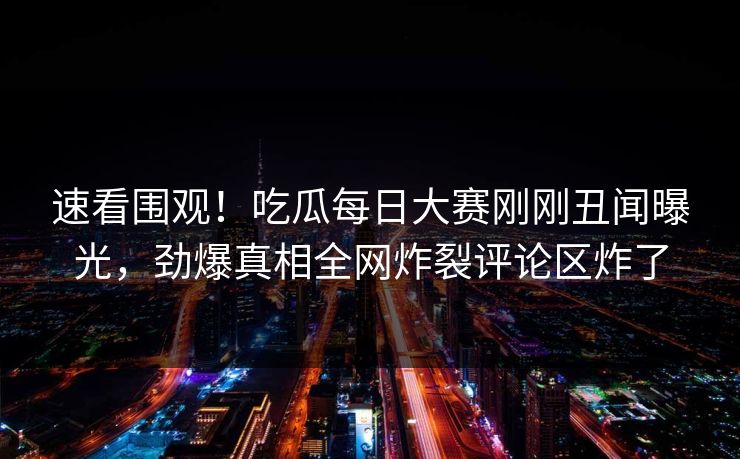 速看围观！吃瓜每日大赛刚刚丑闻曝光，劲爆真相全网炸裂评论区炸了