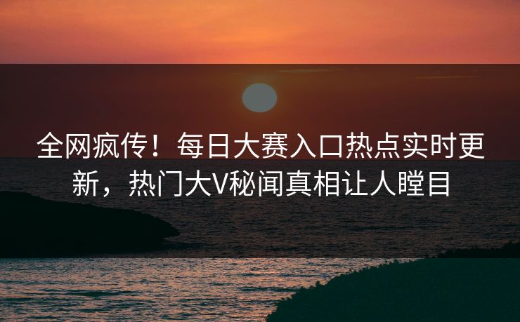 全网疯传！每日大赛入口热点实时更新，热门大V秘闻真相让人瞠目
