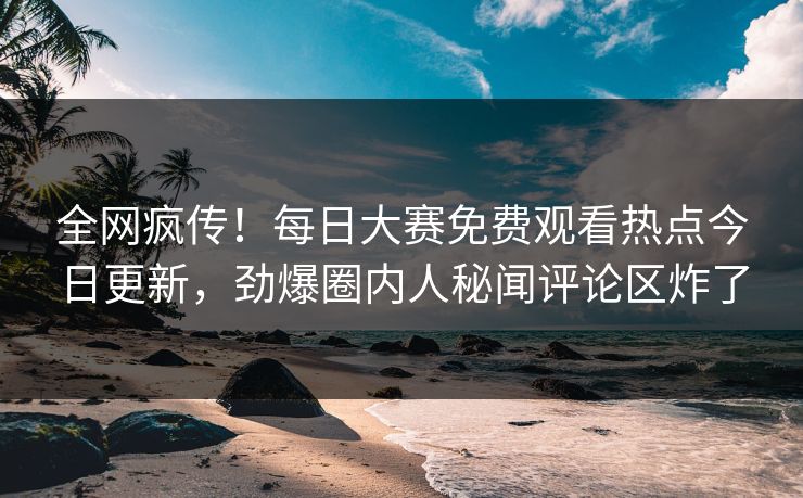 全网疯传！每日大赛免费观看热点今日更新，劲爆圈内人秘闻评论区炸了
