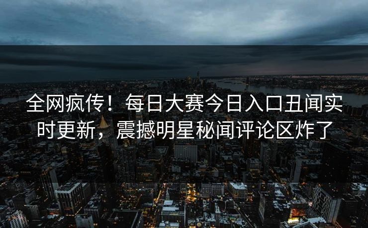 全网疯传！每日大赛今日入口丑闻实时更新，震撼明星秘闻评论区炸了