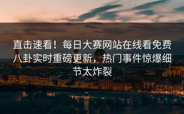 直击速看！每日大赛网站在线看免费八卦实时重磅更新，热门事件惊爆细节太炸裂