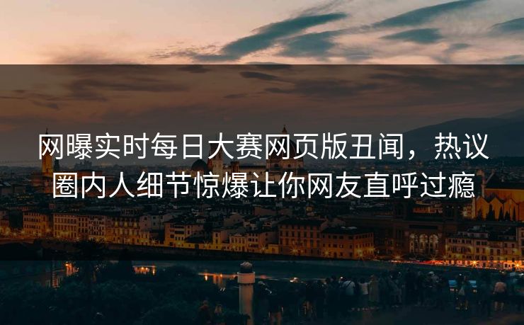 网曝实时每日大赛网页版丑闻，热议圈内人细节惊爆让你网友直呼过瘾