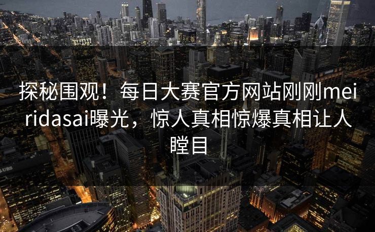 探秘围观！每日大赛官方网站刚刚meiridasai曝光，惊人真相惊爆真相让人瞠目