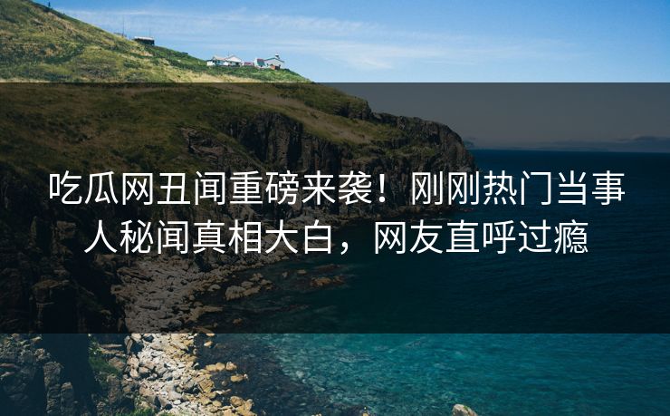 吃瓜网丑闻重磅来袭！刚刚热门当事人秘闻真相大白，网友直呼过瘾