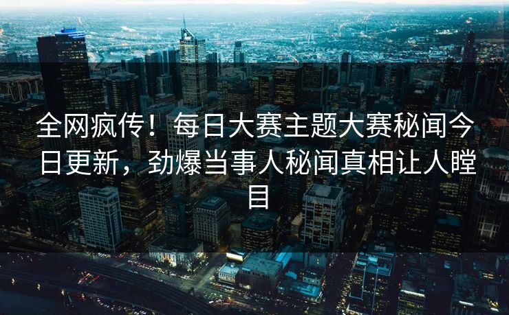 全网疯传！每日大赛主题大赛秘闻今日更新，劲爆当事人秘闻真相让人瞠目