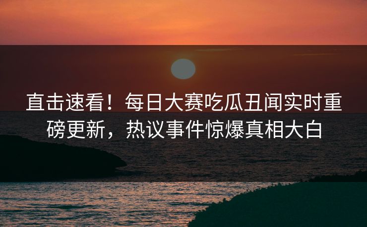 直击速看！每日大赛吃瓜丑闻实时重磅更新，热议事件惊爆真相大白