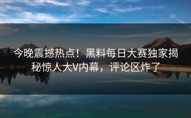 今晚震撼热点！黑料每日大赛独家揭秘惊人大V内幕，评论区炸了