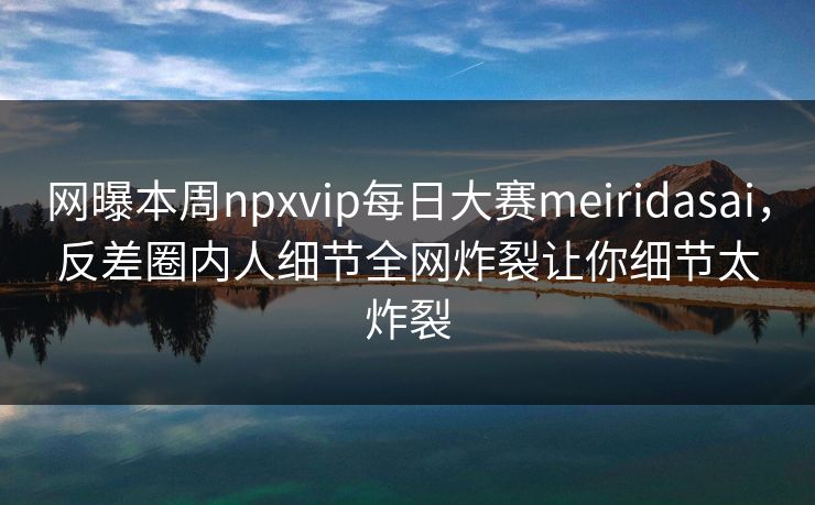 网曝本周npxvip每日大赛meiridasai，反差圈内人细节全网炸裂让你细节太炸裂