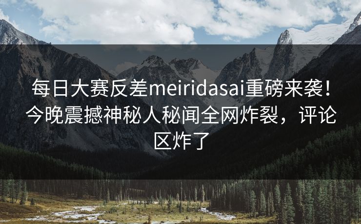 每日大赛反差meiridasai重磅来袭！今晚震撼神秘人秘闻全网炸裂，评论区炸了