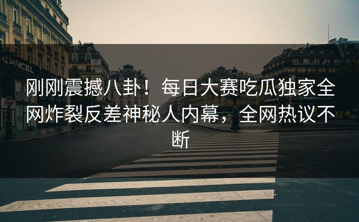 刚刚震撼八卦！每日大赛吃瓜独家全网炸裂反差神秘人内幕，全网热议不断
