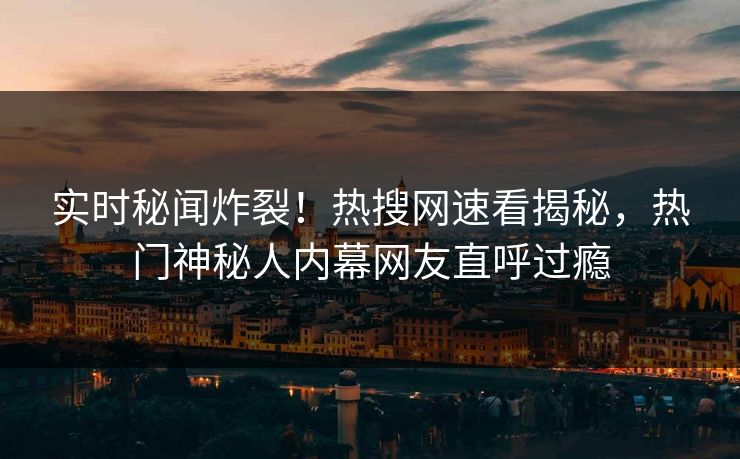 实时秘闻炸裂！热搜网速看揭秘，热门神秘人内幕网友直呼过瘾