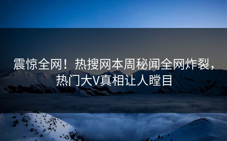 震惊全网！热搜网本周秘闻全网炸裂，热门大V真相让人瞠目