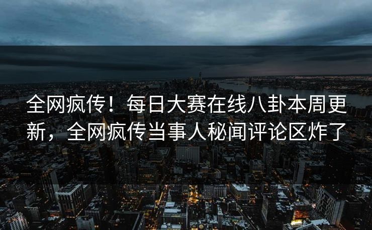 全网疯传！每日大赛在线八卦本周更新，全网疯传当事人秘闻评论区炸了