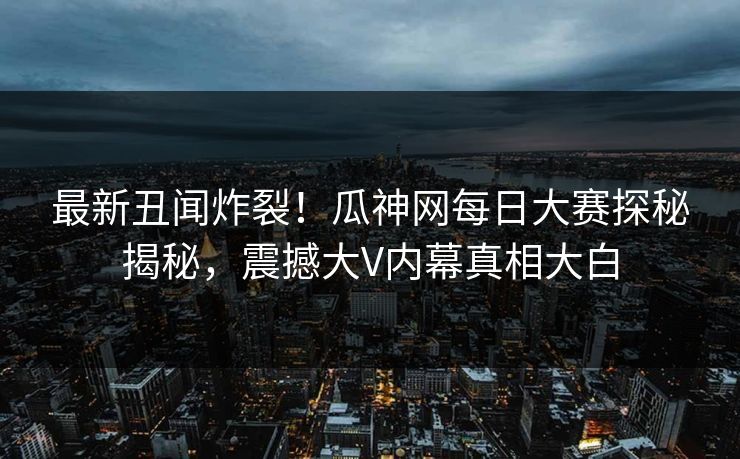 最新丑闻炸裂！瓜神网每日大赛探秘揭秘，震撼大V内幕真相大白