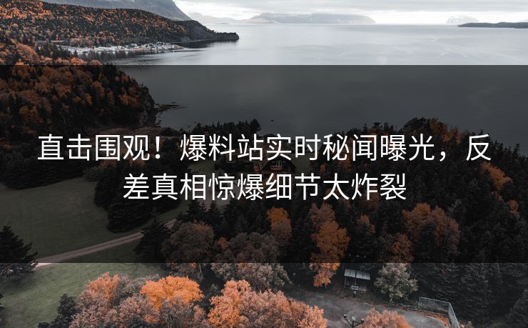 直击围观！爆料站实时秘闻曝光，反差真相惊爆细节太炸裂