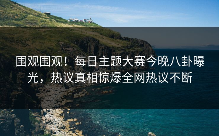 围观围观！每日主题大赛今晚八卦曝光，热议真相惊爆全网热议不断