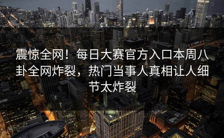 震惊全网！每日大赛官方入口本周八卦全网炸裂，热门当事人真相让人细节太炸裂