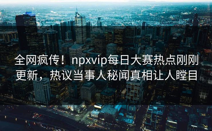 全网疯传！npxvip每日大赛热点刚刚更新，热议当事人秘闻真相让人瞠目