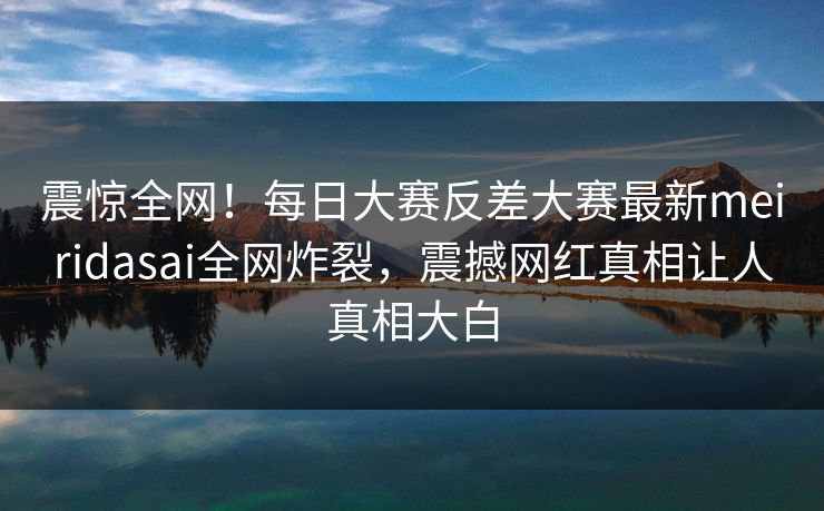 震惊全网！每日大赛反差大赛最新meiridasai全网炸裂，震撼网红真相让人真相大白