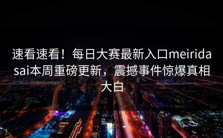 速看速看！每日大赛最新入口meiridasai本周重磅更新，震撼事件惊爆真相大白