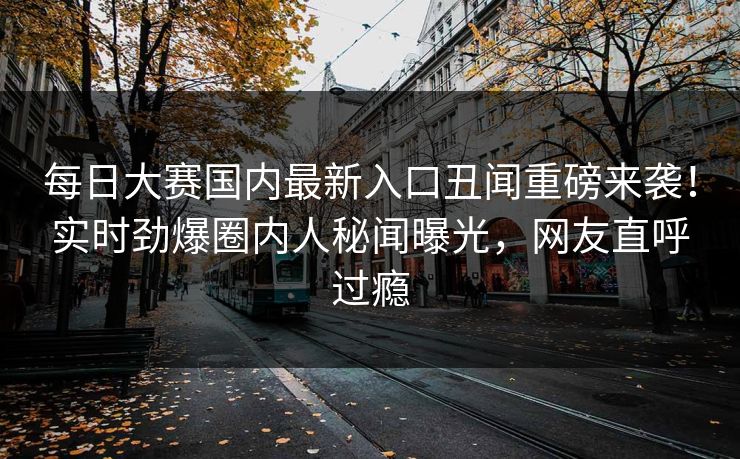 每日大赛国内最新入口丑闻重磅来袭！实时劲爆圈内人秘闻曝光，网友直呼过瘾