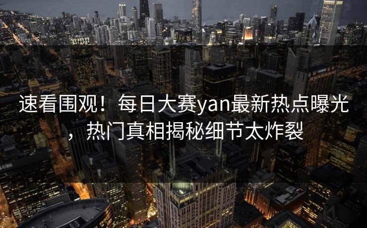 速看围观！每日大赛yan最新热点曝光，热门真相揭秘细节太炸裂
