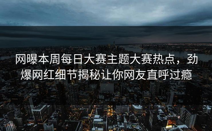 网曝本周每日大赛主题大赛热点，劲爆网红细节揭秘让你网友直呼过瘾