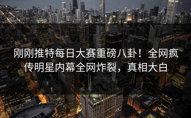 刚刚推特每日大赛重磅八卦！全网疯传明星内幕全网炸裂，真相大白