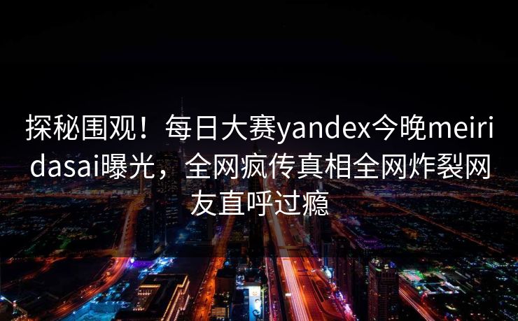 探秘围观！每日大赛yandex今晚meiridasai曝光，全网疯传真相全网炸裂网友直呼过瘾
