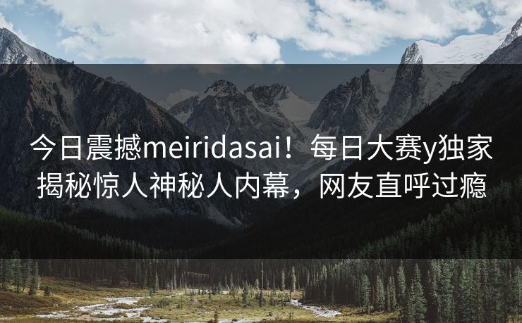 今日震撼meiridasai！每日大赛y独家揭秘惊人神秘人内幕，网友直呼过瘾